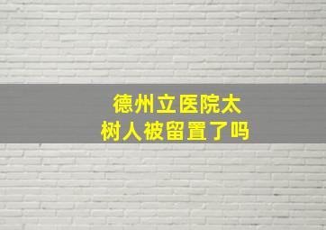 德州立医院太树人被留置了吗