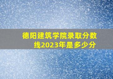 德阳建筑学院录取分数线2023年是多少分