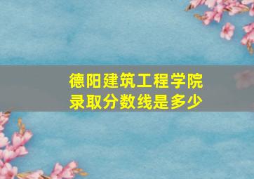 德阳建筑工程学院录取分数线是多少