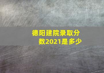 德阳建院录取分数2021是多少