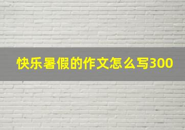 快乐暑假的作文怎么写300