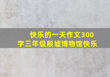 快乐的一天作文300字三年级殷墟博物馆快乐