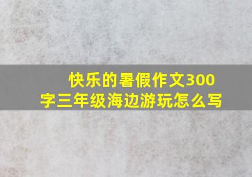 快乐的暑假作文300字三年级海边游玩怎么写