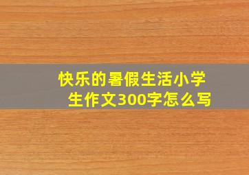 快乐的暑假生活小学生作文300字怎么写