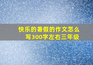 快乐的暑假的作文怎么写300字左右三年级