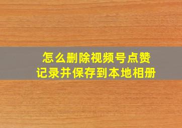 怎么删除视频号点赞记录并保存到本地相册