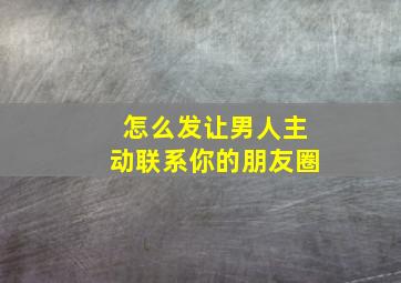 怎么发让男人主动联系你的朋友圈