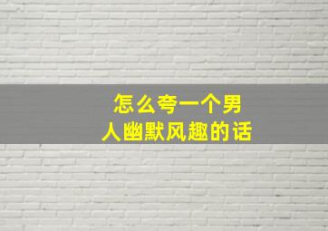 怎么夸一个男人幽默风趣的话