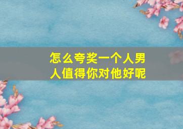 怎么夸奖一个人男人值得你对他好呢