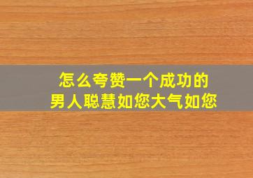 怎么夸赞一个成功的男人聪慧如您大气如您