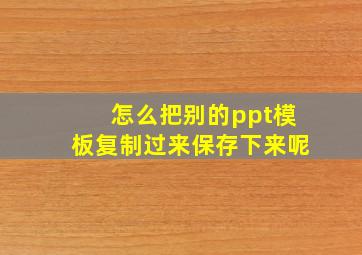 怎么把别的ppt模板复制过来保存下来呢