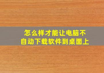 怎么样才能让电脑不自动下载软件到桌面上