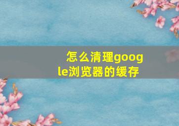 怎么清理google浏览器的缓存