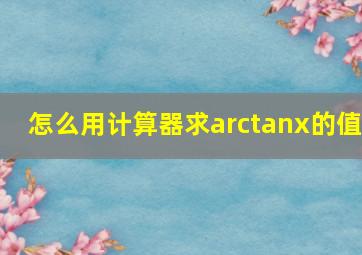 怎么用计算器求arctanx的值