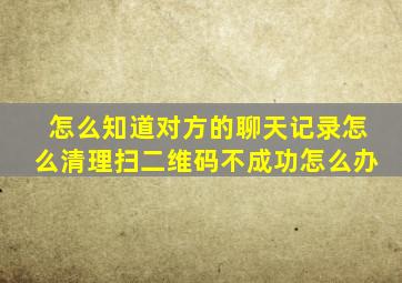 怎么知道对方的聊天记录怎么清理扫二维码不成功怎么办