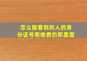 怎么能看到别人的身份证号呢缴费的那里面