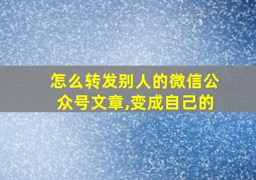 怎么转发别人的微信公众号文章,变成自己的