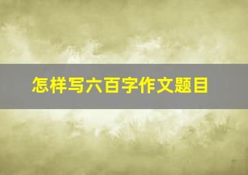 怎样写六百字作文题目