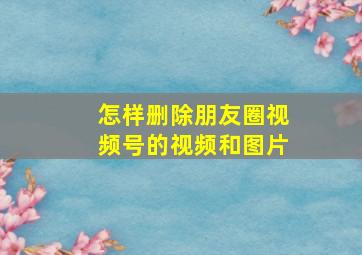 怎样删除朋友圈视频号的视频和图片