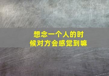 想念一个人的时候对方会感觉到嘛