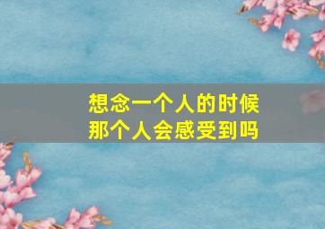 想念一个人的时候那个人会感受到吗