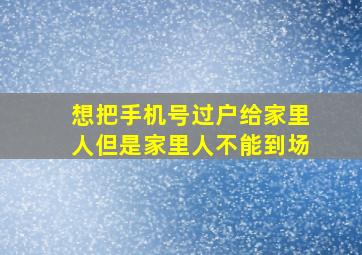 想把手机号过户给家里人但是家里人不能到场