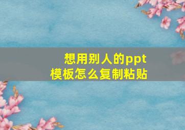 想用别人的ppt模板怎么复制粘贴