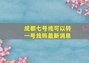 成都七号线可以转一号线吗最新消息