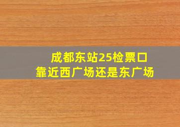 成都东站25检票口靠近西广场还是东广场