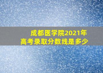 成都医学院2021年高考录取分数线是多少