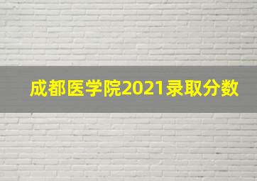 成都医学院2021录取分数