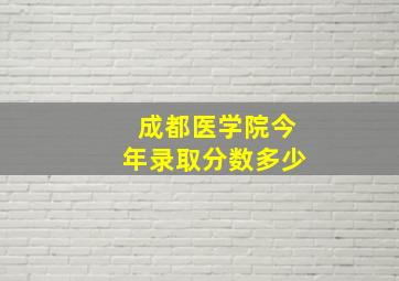 成都医学院今年录取分数多少