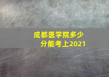 成都医学院多少分能考上2021