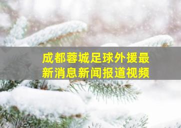 成都蓉城足球外援最新消息新闻报道视频