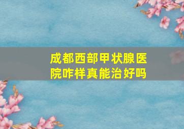 成都西部甲状腺医院咋样真能治好吗