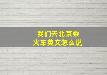 我们去北京乘火车英文怎么说