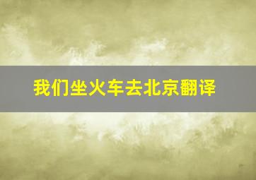 我们坐火车去北京翻译