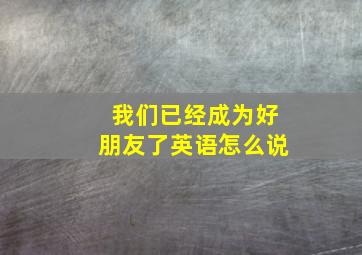 我们已经成为好朋友了英语怎么说