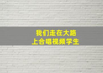 我们走在大路上合唱视频学生