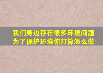 我们身边存在很多环境问题为了保护环境你打算怎么做