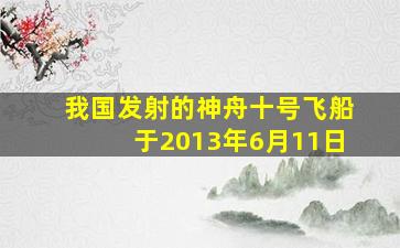 我国发射的神舟十号飞船于2013年6月11日