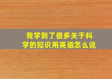 我学到了很多关于科学的知识用英语怎么说