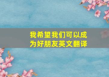 我希望我们可以成为好朋友英文翻译