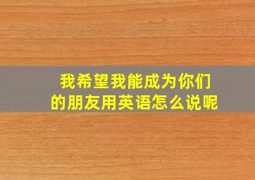 我希望我能成为你们的朋友用英语怎么说呢