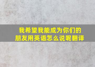 我希望我能成为你们的朋友用英语怎么说呢翻译