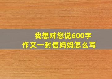 我想对您说600字作文一封信妈妈怎么写