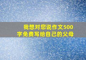 我想对您说作文500字免费写给自己的父母