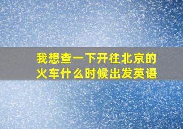 我想查一下开往北京的火车什么时候出发英语