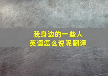 我身边的一些人英语怎么说呢翻译