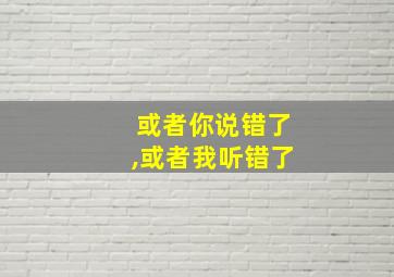 或者你说错了,或者我听错了